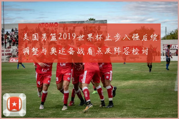 美国男篮2019世界杯止步八强后续调整与奥运备战看点及阵容检讨