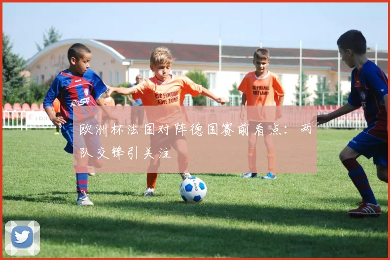 欧洲杯法国对阵德国赛前看点:两队交锋引关注