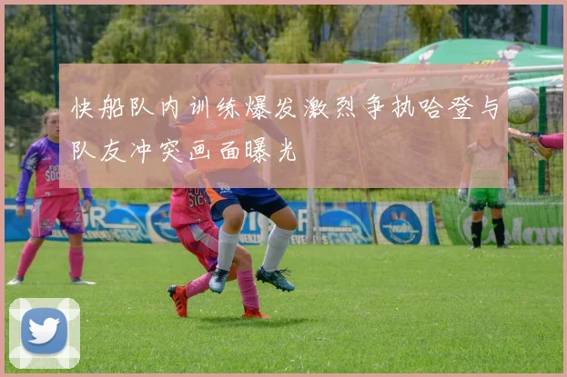 快船队内训练爆发激烈争执哈登与队友冲突画面曝光