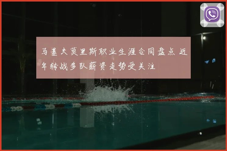 马基夫莫里斯职业生涯合同盘点 近年转战多队薪资走势受关注