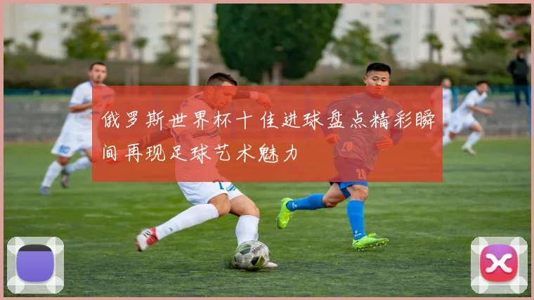 俄罗斯世界杯十佳进球盘点精彩瞬间再现足球艺术魅力