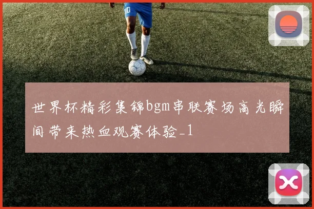 世界杯精彩集锦bgm串联赛场高光瞬间带来热血观赛体验_1