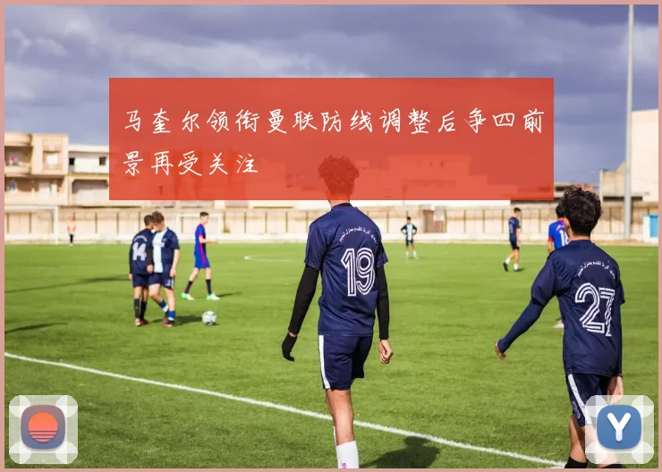 马奎尔领衔曼联防线调整后争四前景再受关注