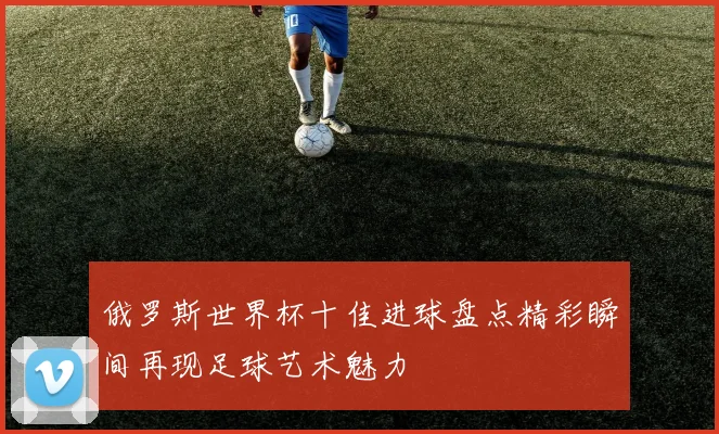 俄罗斯世界杯十佳进球盘点精彩瞬间再现足球艺术魅力