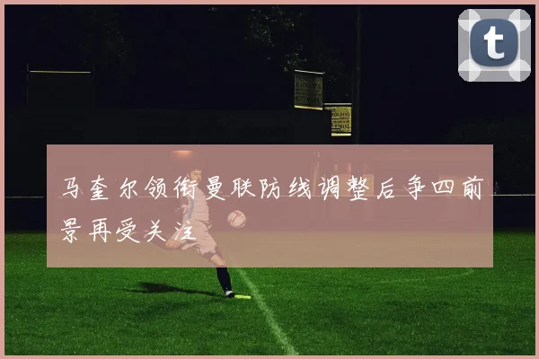 马奎尔领衔曼联防线调整后争四前景再受关注