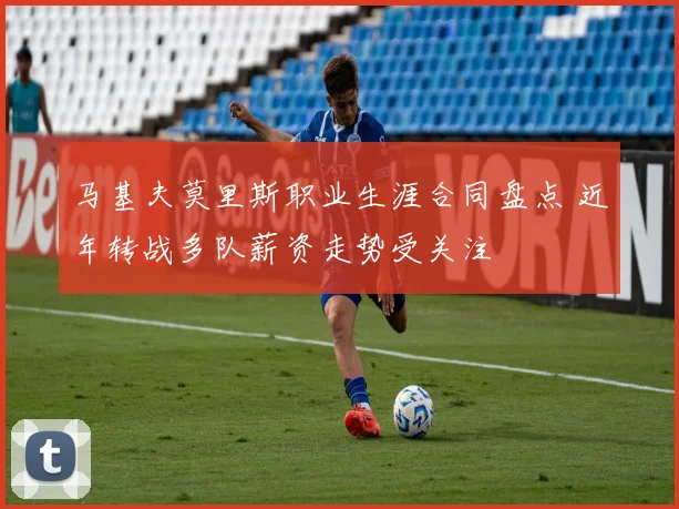 马基夫莫里斯职业生涯合同盘点 近年转战多队薪资走势受关注