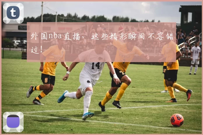 外国nba直播，这些精彩瞬间不容错过！