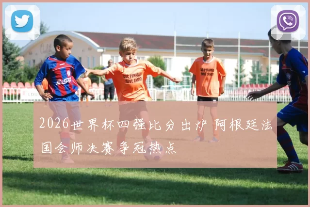 2026世界杯四强比分出炉 阿根廷法国会师决赛争冠热点