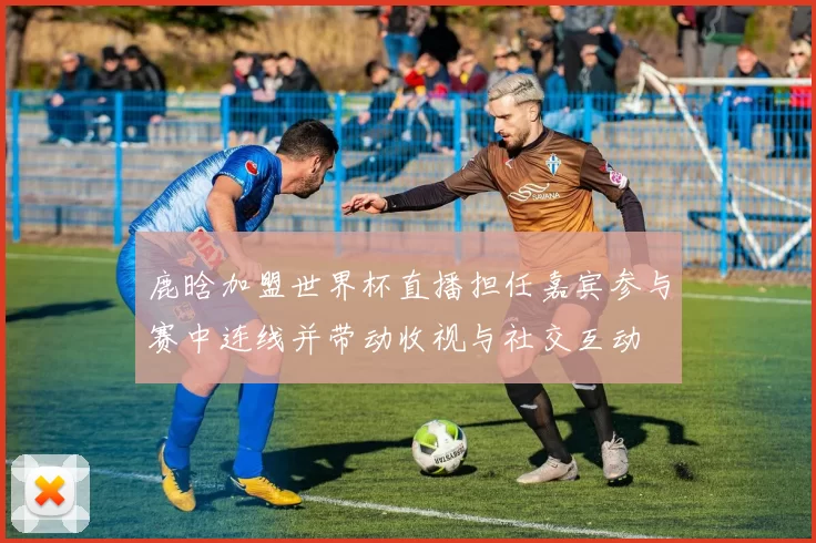 鹿晗加盟世界杯直播担任嘉宾参与赛中连线并带动收视与社交互动