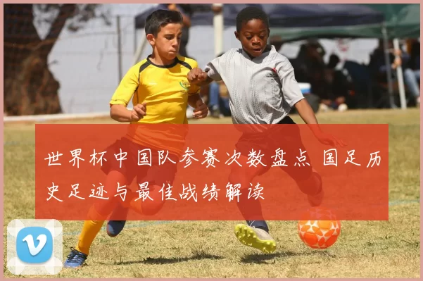 世界杯中国队参赛次数盘点 国足历史足迹与最佳战绩解读