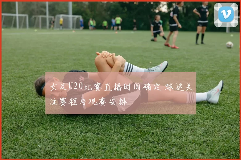 女足U20比赛直播时间确定 球迷关注赛程与观赛安排