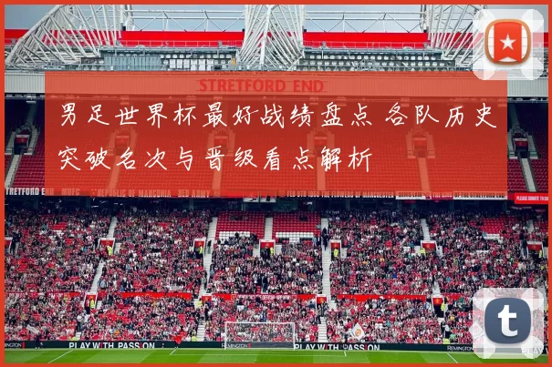 男足世界杯最好战绩盘点 各队历史突破名次与晋级看点解析